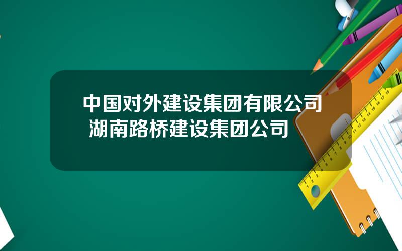 中国对外建设集团有限公司 湖南路桥建设集团公司